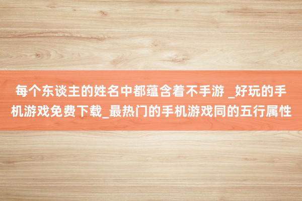 每个东谈主的姓名中都蕴含着不手游 _好玩的手机游戏免费下载_最热门的手机游戏同的五行属性