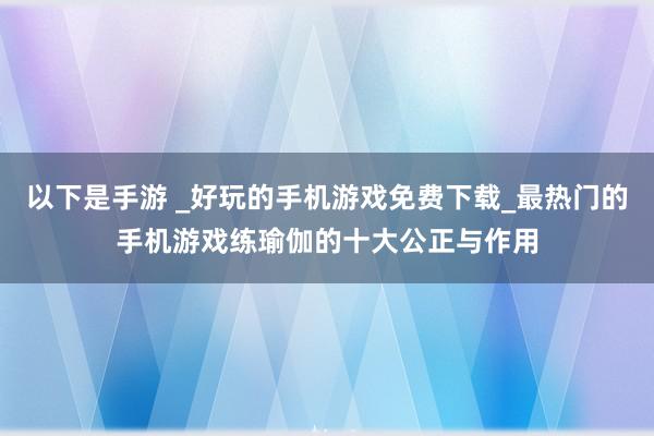 以下是手游 _好玩的手机游戏免费下载_最热门的手机游戏练瑜伽的十大公正与作用