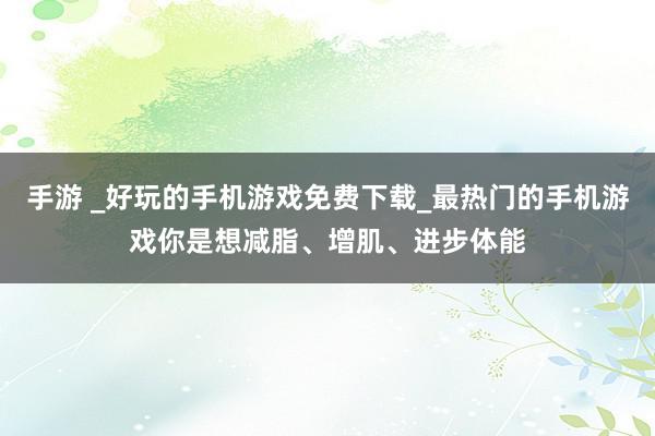 手游 _好玩的手机游戏免费下载_最热门的手机游戏你是想减脂、增肌、进步体能
