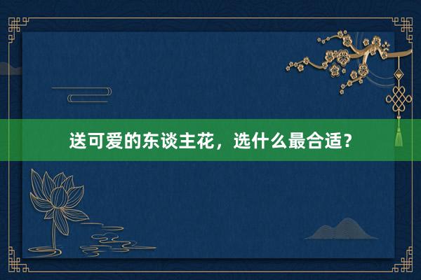 送可爱的东谈主花，选什么最合适？