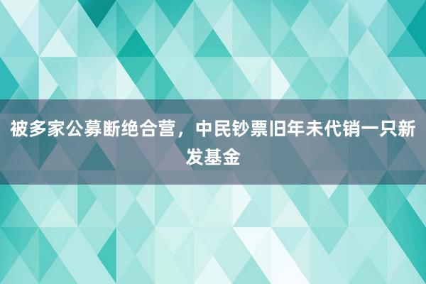 被多家公募断绝合营，中民钞票旧年未代销一只新发基金