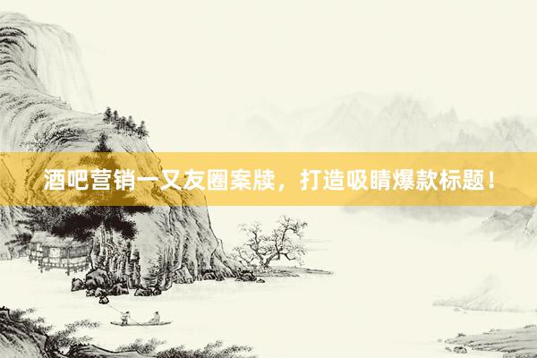 酒吧营销一又友圈案牍，打造吸睛爆款标题！